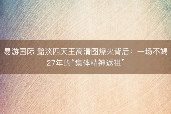 易游国际 黯淡四天王高清图爆火背后:一场不竭27年的“集体精神返祖”