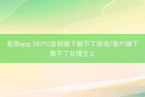 易游app REPO发轫器下载不了游戏/客户端下载不了处理主义