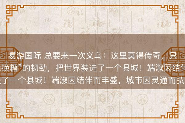 易游国际 总要来一次义乌:这里莫得传奇,只须中国东谈主用“鸡毛换糖”的韧劲,把世界装进了一个县城!端淑因结伴而丰盛,城市因灵通而弘大