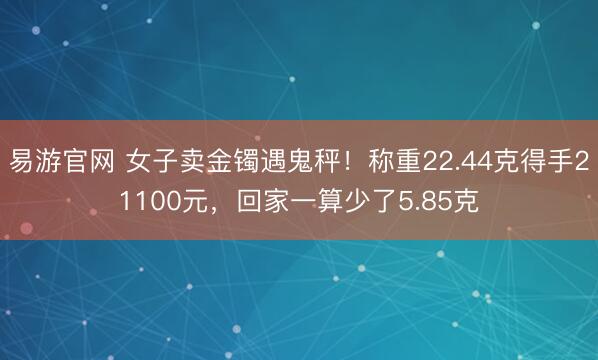 易游官网 女子卖金镯遇鬼秤!称重22.44克得手21100元,回家一算少了5.85克