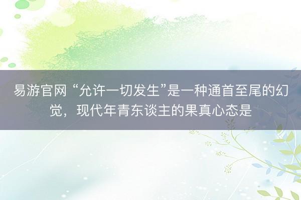 易游官网 “允许一切发生”是一种通首至尾的幻觉,现代年青东谈主的果真心态是