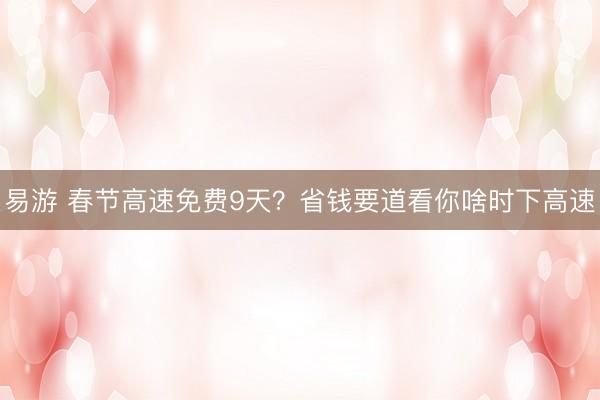 易游 春节高速免费9天？省钱要道看你啥时下高速