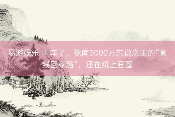 易游娱乐 十年了,豫南3000万东说念主的“直线回家路”,还在纸上画圈