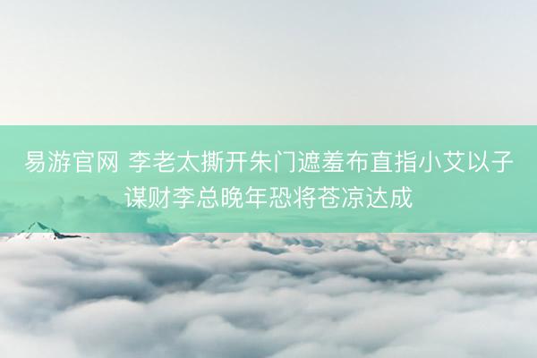 易游官网 李老太撕开朱门遮羞布直指小艾以子谋财李总晚年恐将苍凉达成