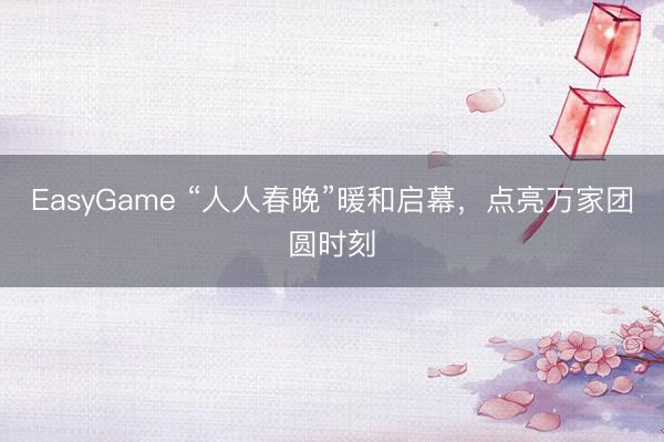 EasyGame “人人春晚”暖和启幕，点亮万家团圆时刻
