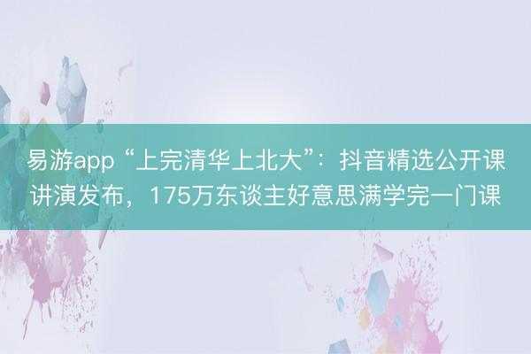 易游app “上完清华上北大”：抖音精选公开课讲演发布，175万东谈主好意思满学完一门课