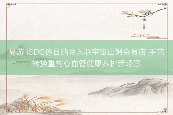 易游 iSDG逐日纳豆入驻宇宙山姆会员店 手艺转换重构心血管健康养护新场景