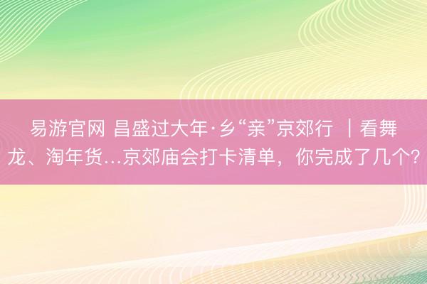 易游官网 昌盛过大年·乡“亲”京郊行 ｜看舞龙、淘年货…京郊庙会打卡清单，你完成了几个？