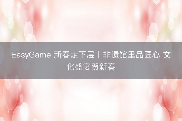 EasyGame 新春走下层丨非遗馆里品匠心 文化盛宴贺新春