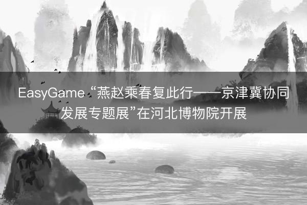 EasyGame “燕赵乘春复此行——京津冀协同发展专题展”在河北博物院开展