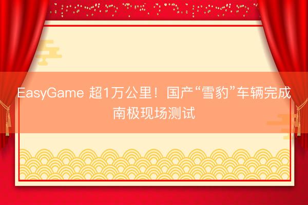 EasyGame 超1万公里!国产“雪豹”车辆完成南极现场测试