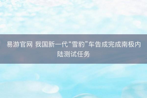 易游官网 我国新一代“雪豹”车告成完成南极内陆测试任务
