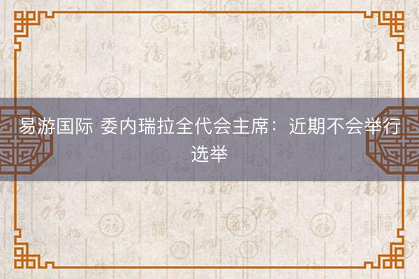 易游国际 委内瑞拉全代会主席：近期不会举行选举