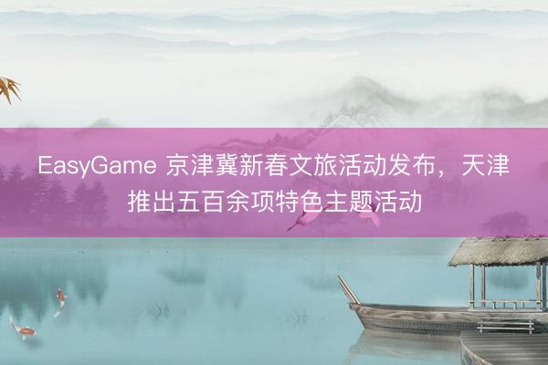 EasyGame 京津冀新春文旅活动发布，天津推出五百余项特色主题活动