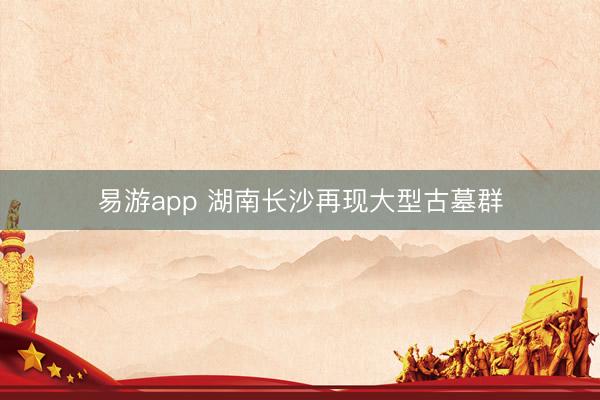 易游app 湖南长沙再现大型古墓群
