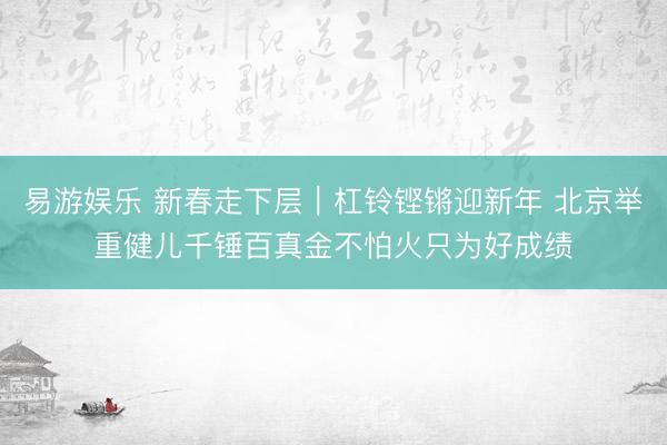 易游娱乐 新春走下层｜杠铃铿锵迎新年 北京举重健儿千锤百真金不怕火只为好成绩