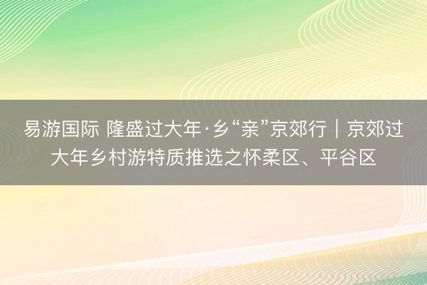 易游国际 隆盛过大年·乡“亲”京郊行|京郊过大年乡村游特质推选之怀柔区、平谷区