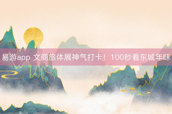 易游app 文商旅体展神气打卡!100秒看东城年味