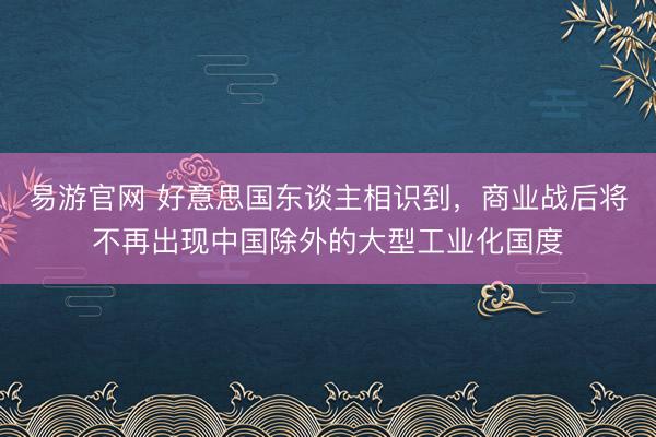 易游官网 好意思国东谈主相识到,商业战后将不再出现中国除外的大型工业化国度