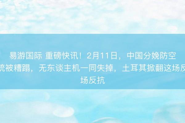 易游国际 重磅快讯！2月11日，中国分娩防空系统被糟蹋，无东谈主机一同失掉，土耳其掀翻这场反抗