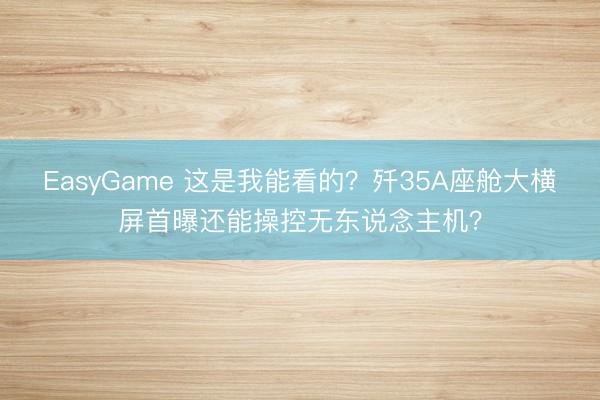 EasyGame 这是我能看的?歼35A座舱大横屏首曝还能操控无东说念主机?