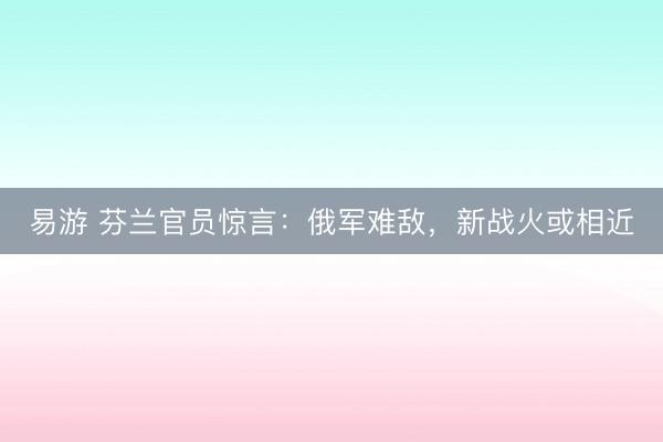 易游 芬兰官员惊言：俄军难敌，新战火或相近