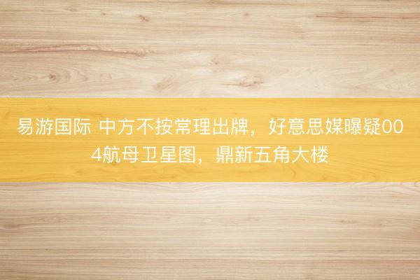 易游国际 中方不按常理出牌，好意思媒曝疑004航母卫星图，鼎新五角大楼