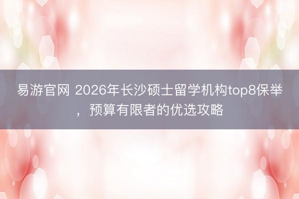 易游官网 2026年长沙硕士留学机构top8保举,预算有限者的优选攻略
