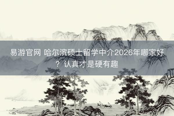 易游官网 哈尔滨硕士留学中介2026年哪家好？认真才是硬有趣