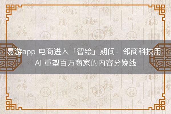 易游app 电商进入「智绘」期间：邻商科技用 AI 重塑百万商家的内容分娩线
