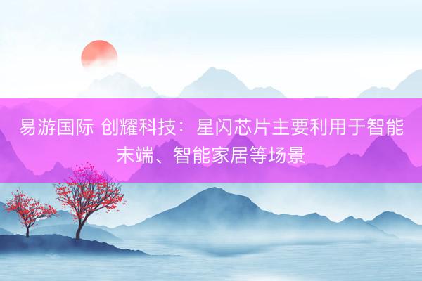 易游国际 创耀科技:星闪芯片主要利用于智能末端、智能家居等场景