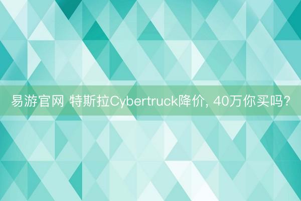 易游官网 特斯拉Cybertruck降价, 40万你买吗?