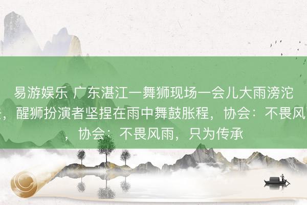 易游娱乐 广东湛江一舞狮现场一会儿大雨滂沱,不雅众散去,醒狮扮演者坚捏在雨中舞鼓胀程,协会:不畏风雨,只为传承