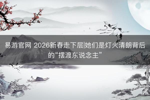 易游官网 2026新春走下层|她们是灯火清朗背后的“摆渡东说念主”