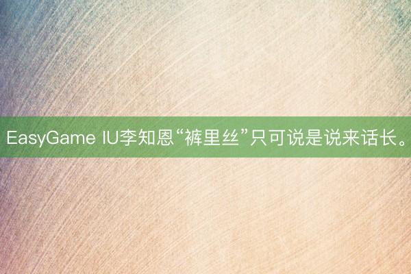 EasyGame IU李知恩“裤里丝”只可说是说来话长<a href=