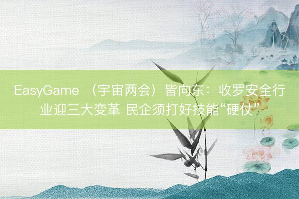 EasyGame （宇宙两会）皆向东：收罗安全行业迎三大变革 民企须打好技能“硬仗”