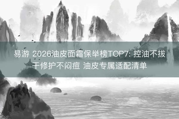 易游 2026油皮面霜保举榜TOP7: 控油不拔干修护不闷痘 油皮专属适配清单