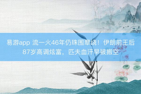 易游app 流一火46年仍珠围翠绕！伊朗前王后87岁高调炫富，匹夫血汗早被搬空