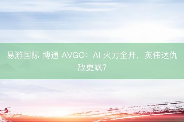 易游国际 博通 AVGO:AI 火力全开,英伟达仇敌更飒?