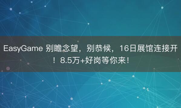 EasyGame 别瞻念望,别恭候,16日展馆连接开!8.5万+好岗等你来!