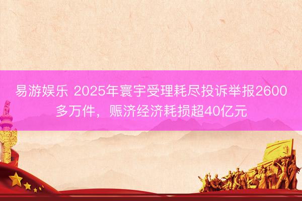 易游娱乐 2025年寰宇受理耗尽投诉举报2600多万件，赈济经济耗损超40亿元