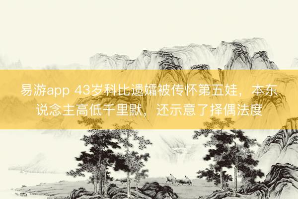 易游app 43岁科比遗孀被传怀第五娃,本东说念主高低千里默,还示意了择偶法度