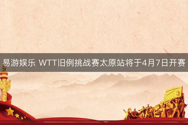 易游娱乐 WTT旧例挑战赛太原站将于4月7日开赛