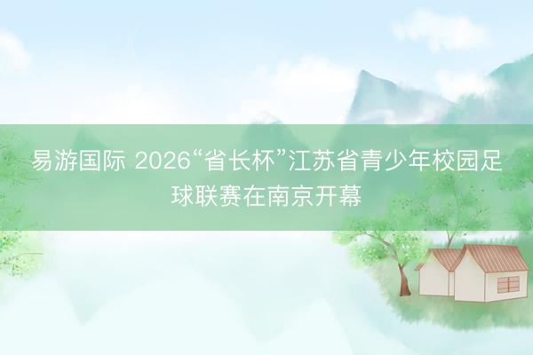 易游国际 2026“省长杯”江苏省青少年校园足球联赛在南京开幕