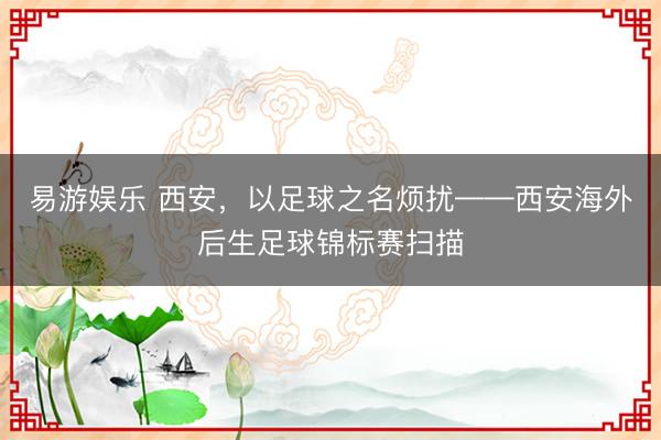 易游娱乐 西安,以足球之名烦扰——西安海外后生足球锦标赛扫描