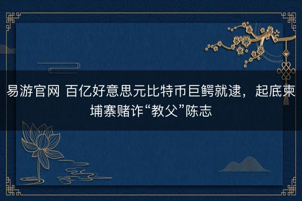 易游官网 百亿好意思元比特币巨鳄就逮，起底柬埔寨赌诈“教父”陈志