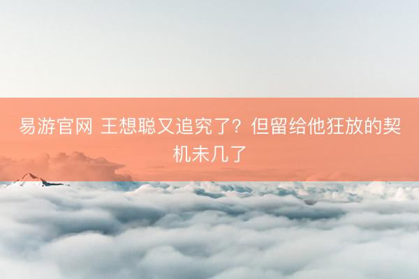 易游官网 王想聪又追究了？但留给他狂放的契机未几了