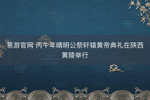 易游官网 丙午年晴明公祭轩辕黄帝典礼在陕西黄陵举行
