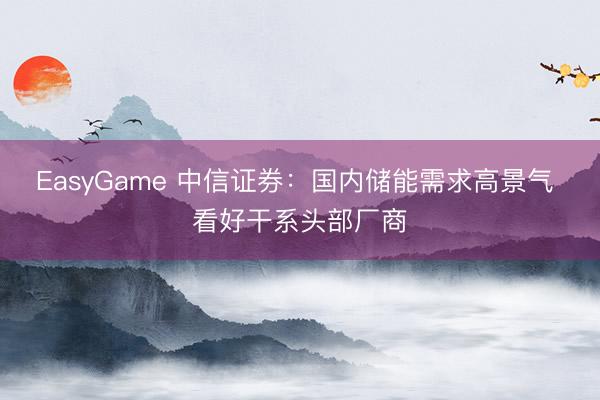 EasyGame 中信证券:国内储能需求高景气 看好干系头部厂商