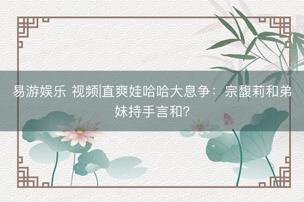 易游娱乐 视频|直爽娃哈哈大息争：宗馥莉和弟妹持手言和？